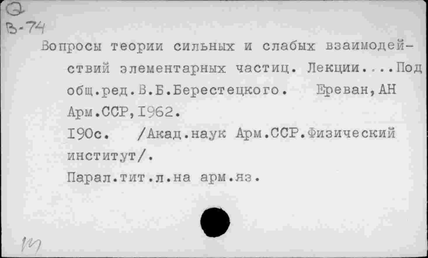 ﻿Вопросы теории сильных и слабых взаимодействий элементарных частиц. Лекции.... Под общ.ред.В.Б.Берестецкого. Ереван,АН Арм.ССР,1962.
190с. /Акад.наук Арм.ССР.Физический институт/.
Парал.тит.л.на арм.яз.